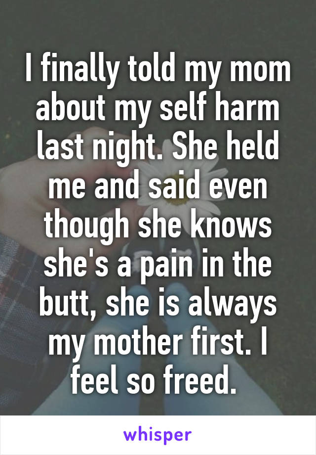 I finally told my mom about my self harm last night. She held me and said even though she knows she's a pain in the butt, she is always my mother first. I feel so freed. 