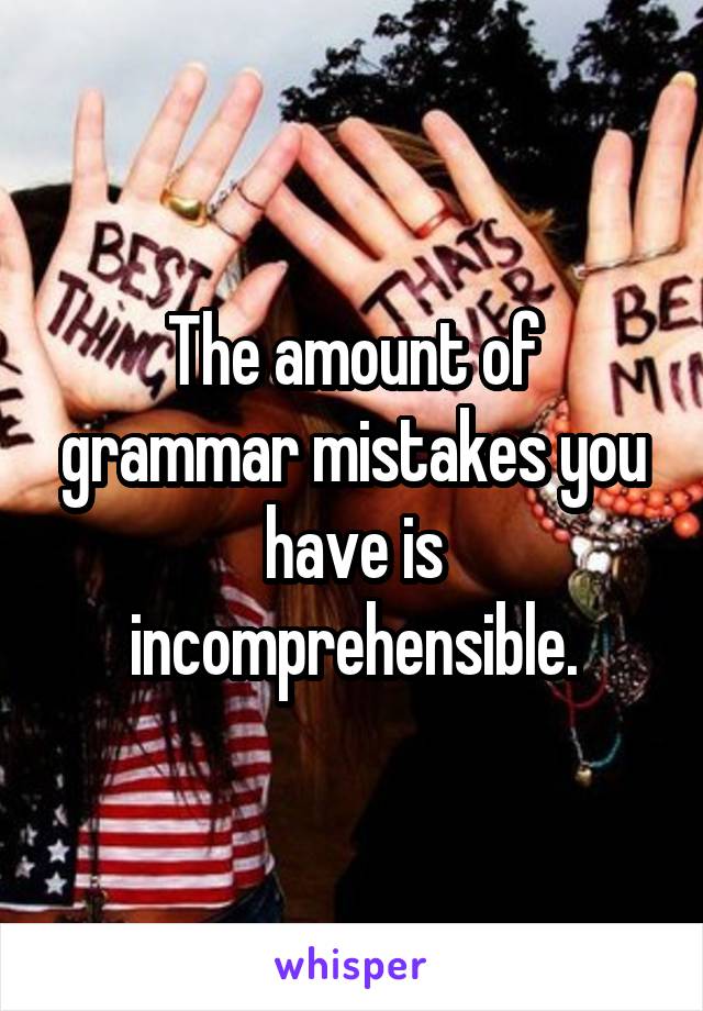 The amount of grammar mistakes you have is incomprehensible.