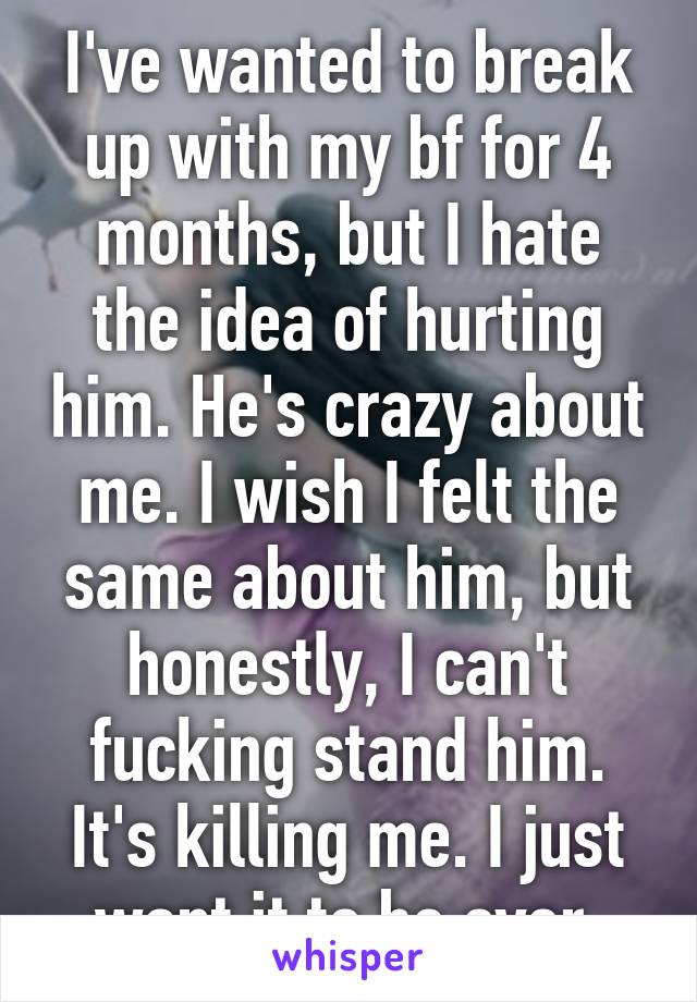 I've wanted to break up with my bf for 4 months, but I hate the idea of hurting him. He's crazy about me. I wish I felt the same about him, but honestly, I can't fucking stand him. It's killing me. I just want it to be over.