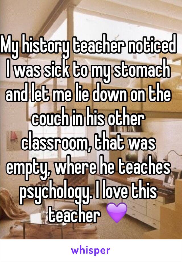 My history teacher noticed I was sick to my stomach and let me lie down on the couch in his other classroom, that was empty, where he teaches psychology. I love this teacher 💜