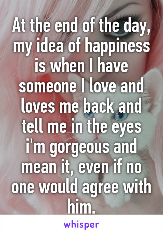 At the end of the day, my idea of happiness is when I have someone I love and loves me back and tell me in the eyes i'm gorgeous and mean it, even if no one would agree with him.