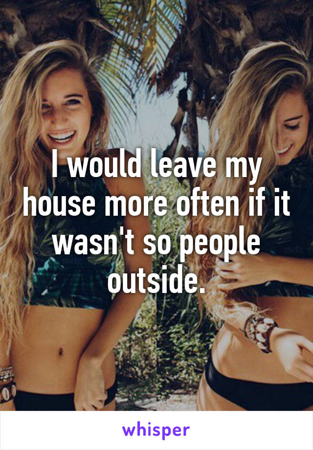 I would leave my house more often if it wasn't so people outside.