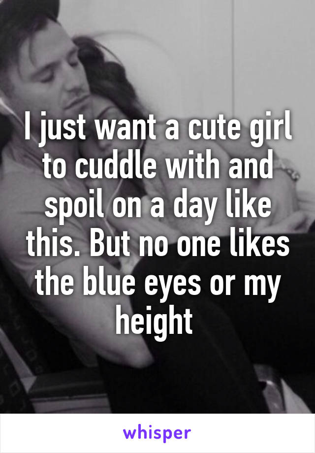 I just want a cute girl to cuddle with and spoil on a day like this. But no one likes the blue eyes or my height 