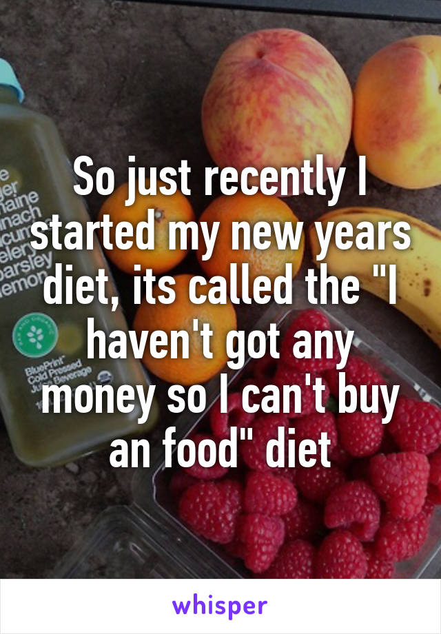 So just recently I started my new years diet, its called the "I haven't got any money so I can't buy an food" diet