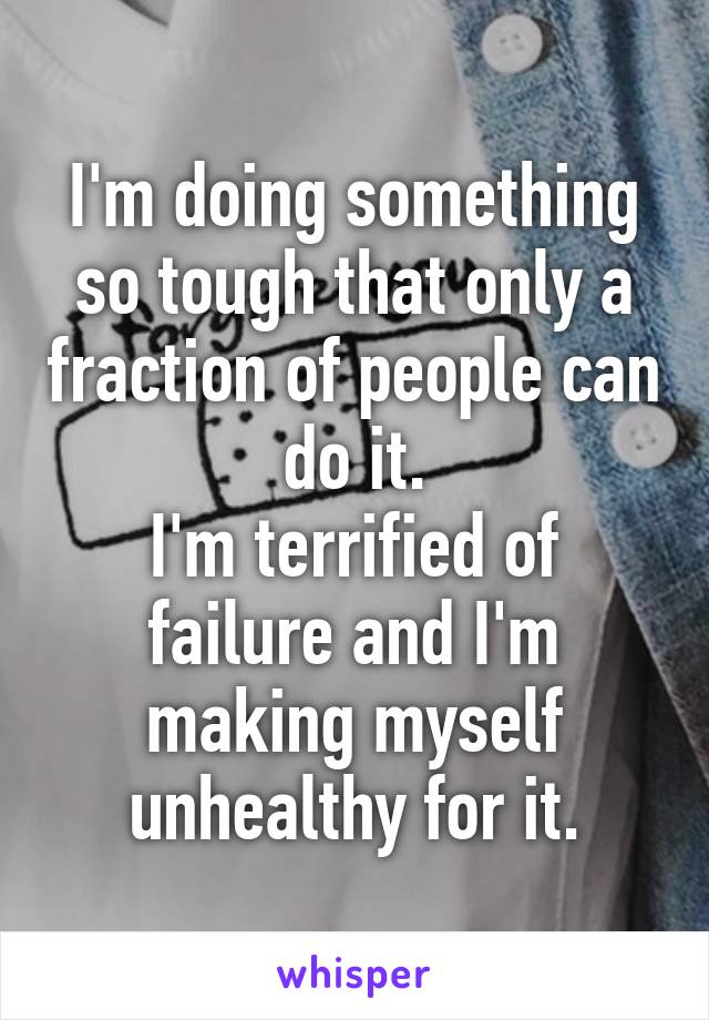 I'm doing something so tough that only a fraction of people can do it.
I'm terrified of failure and I'm making myself unhealthy for it.