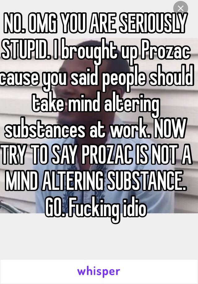 NO. OMG YOU ARE SERIOUSLY STUPID. I brought up Prozac cause you said people should take mind altering substances at work. NOW TRY TO SAY PROZAC IS NOT A MIND ALTERING SUBSTANCE. GO. Fucking idio