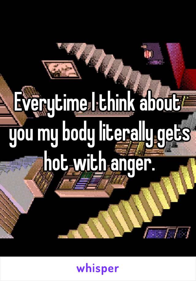 Everytime I think about you my body literally gets hot with anger.