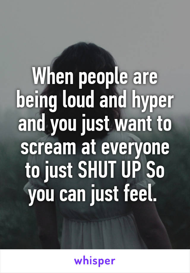 When people are being loud and hyper and you just want to scream at everyone to just SHUT UP So you can just feel. 