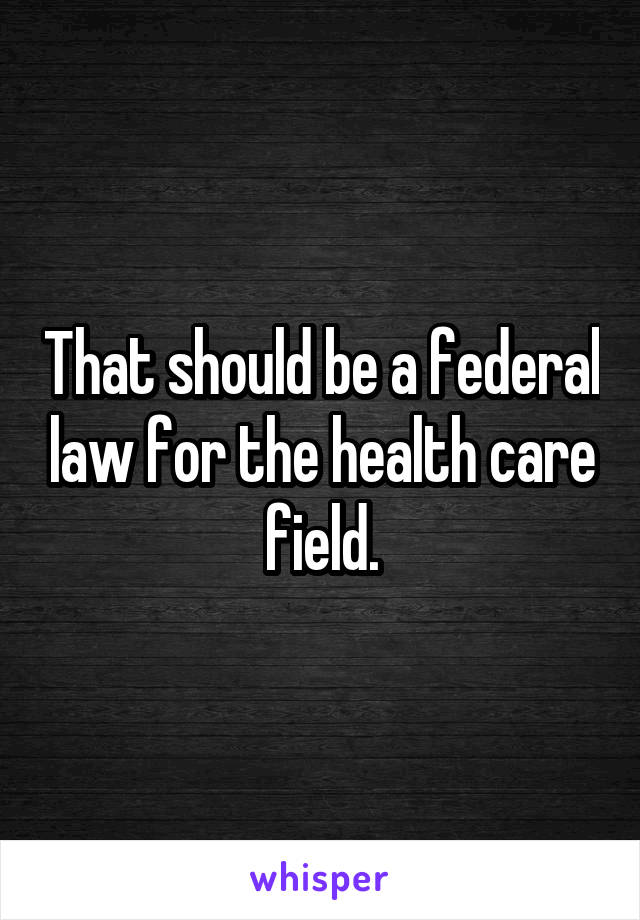 That should be a federal law for the health care field.