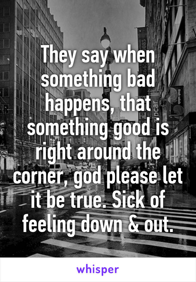 They say when something bad happens, that something good is right around the corner, god please let it be true. Sick of feeling down & out.