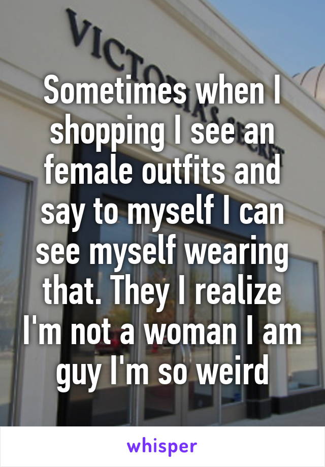 Sometimes when I shopping I see an female outfits and say to myself I can see myself wearing that. They I realize I'm not a woman I am guy I'm so weird