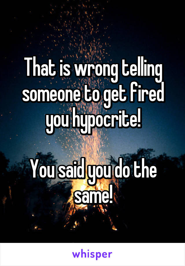 That is wrong telling someone to get fired you hypocrite!

You said you do the same!