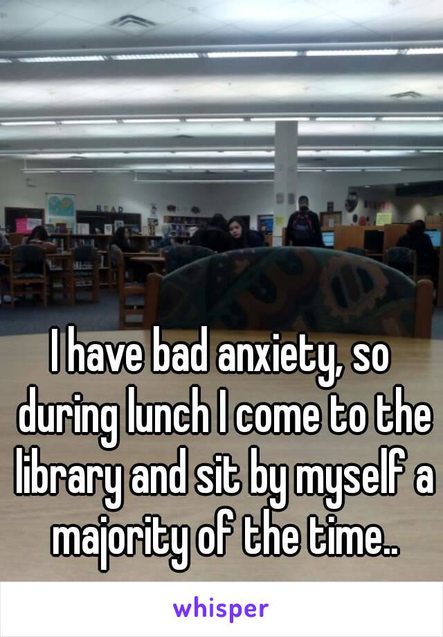 I have bad anxiety, so during lunch I come to the library and sit by myself a majority of the time..