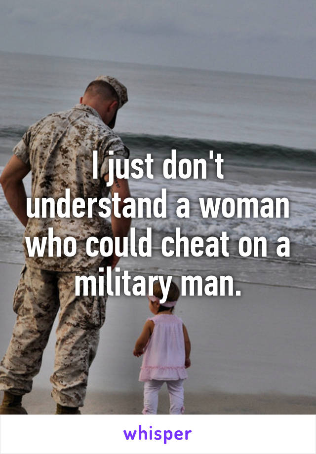 I just don't understand a woman who could cheat on a military man.