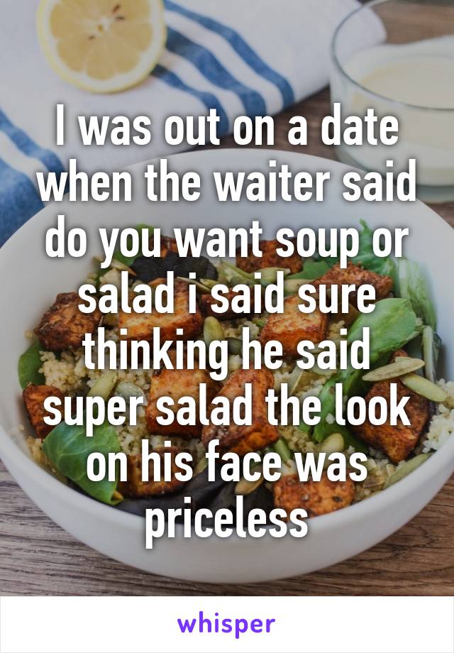 I was out on a date when the waiter said do you want soup or salad i said sure thinking he said super salad the look on his face was priceless