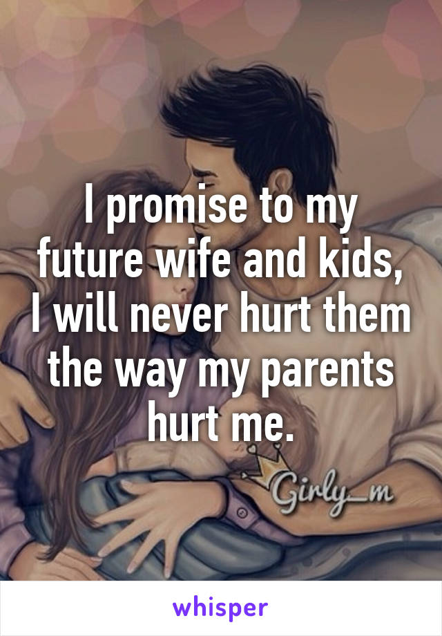 I promise to my future wife and kids, I will never hurt them the way my parents hurt me.