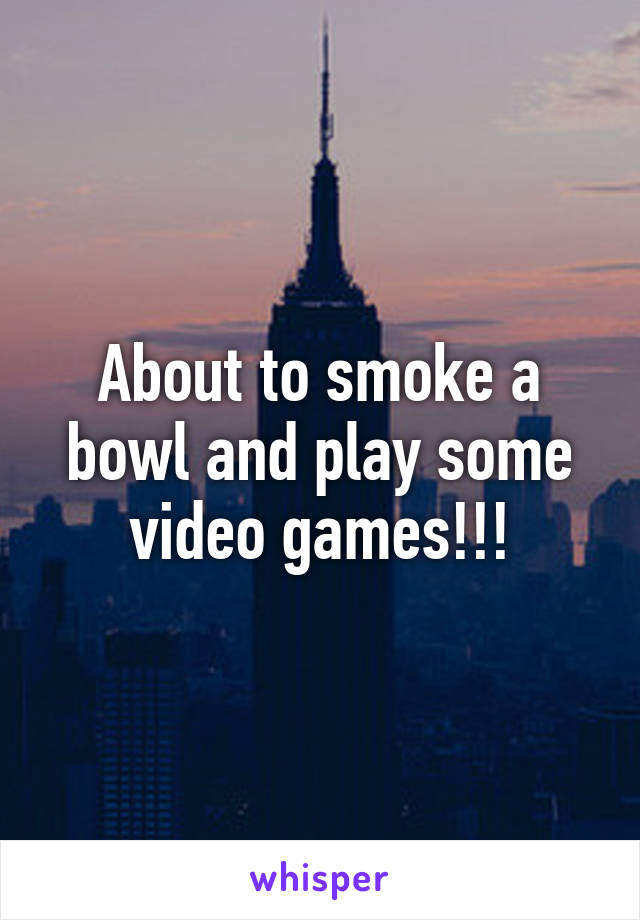 About to smoke a bowl and play some video games!!!