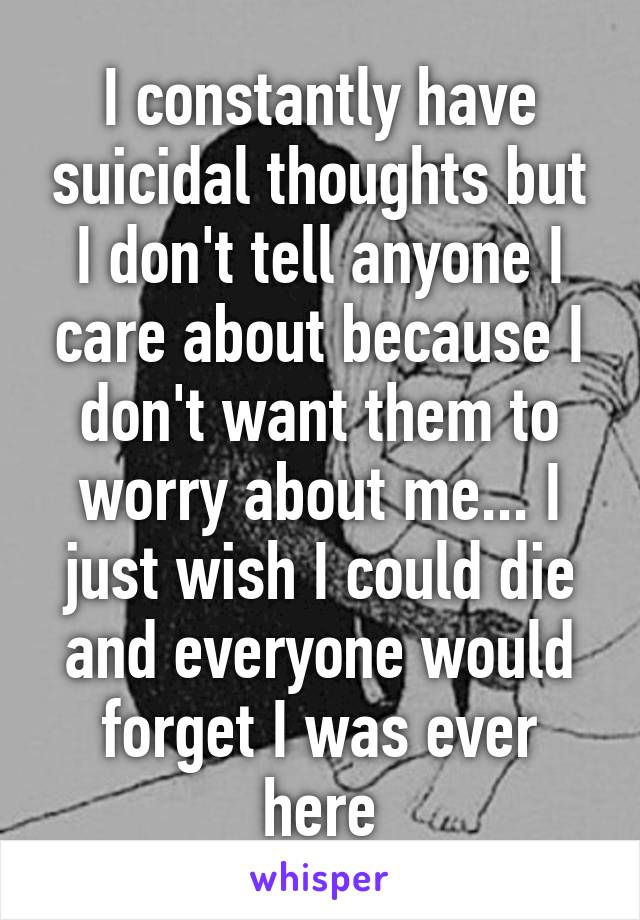 I constantly have suicidal thoughts but I don't tell anyone I care about because I don't want them to worry about me... I just wish I could die and everyone would forget I was ever here