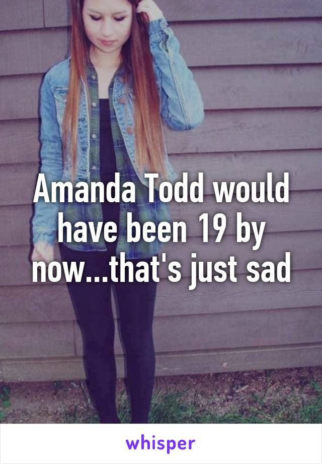 Amanda Todd would have been 19 by now...that's just sad