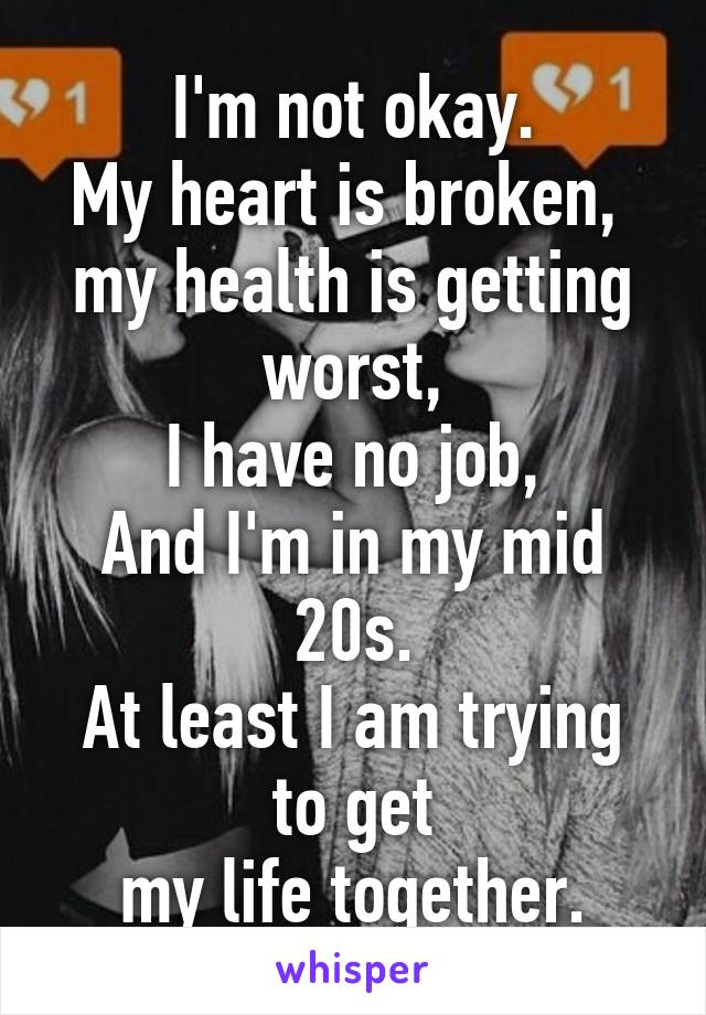 I'm not okay.
My heart is broken, 
my health is getting worst,
I have no job,
And I'm in my mid 20s.
At least I am trying to get
my life together.