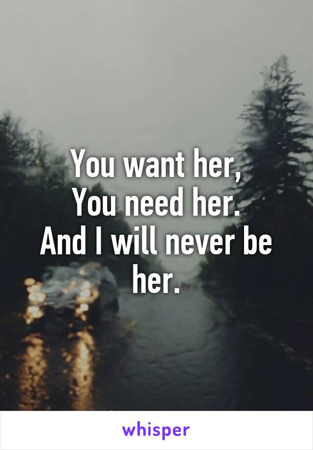 You want her,
You need her.
And I will never be her.