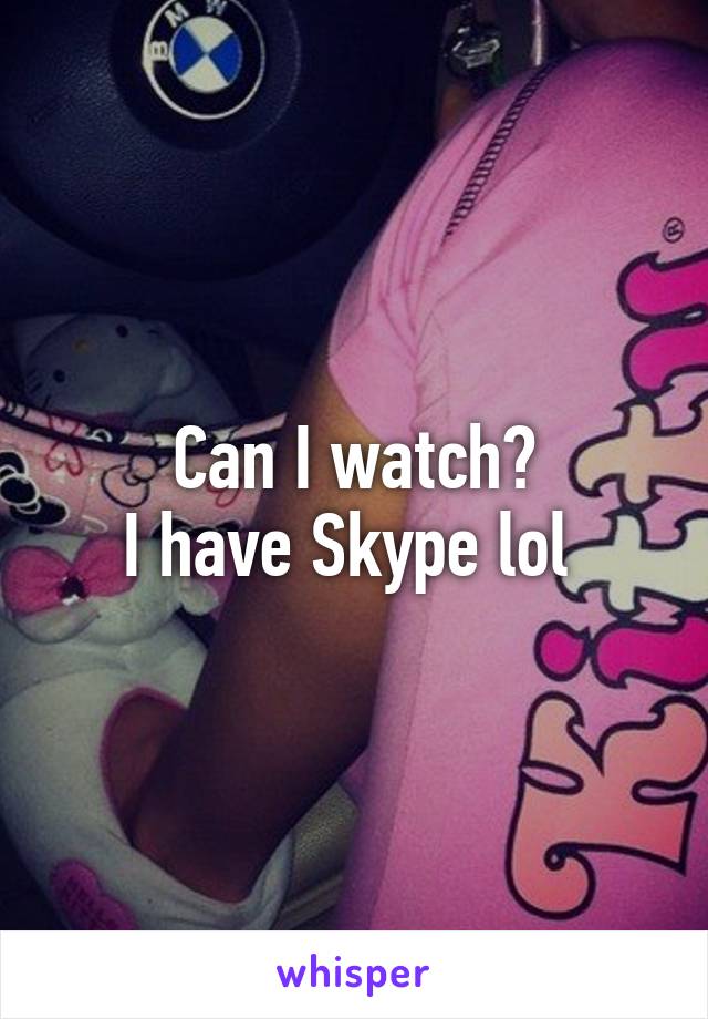 Can I watch?
I have Skype lol 