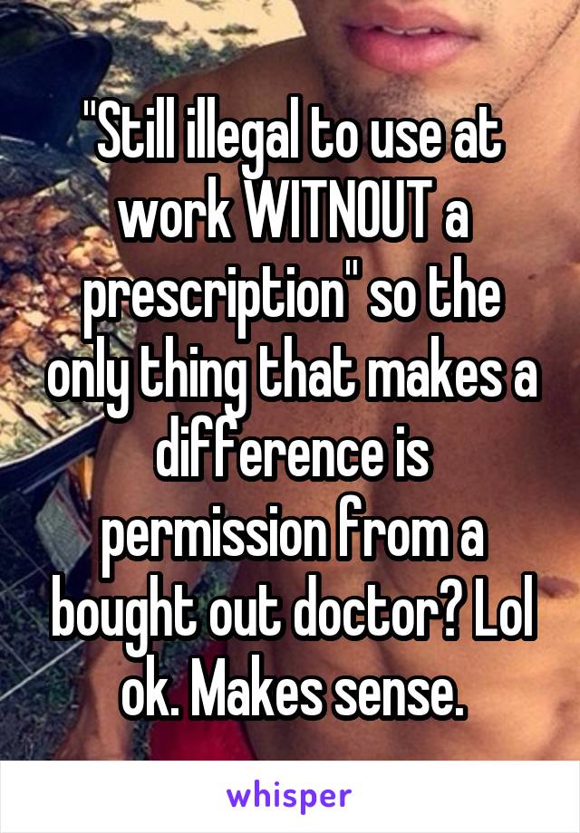 "Still illegal to use at work WITNOUT a prescription" so the only thing that makes a difference is permission from a bought out doctor? Lol ok. Makes sense.