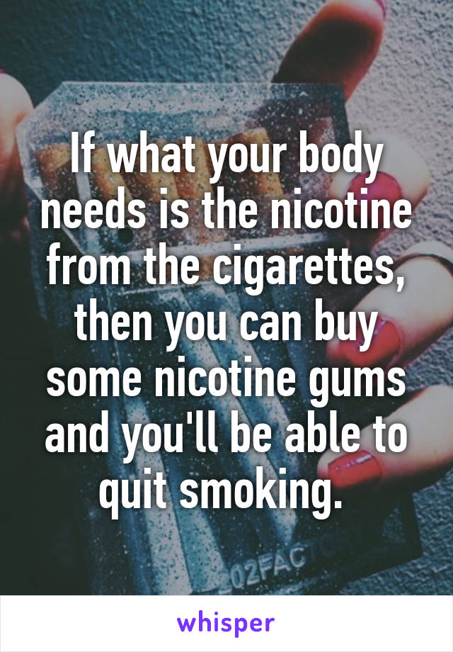 If what your body needs is the nicotine from the cigarettes, then you can buy some nicotine gums and you'll be able to quit smoking. 