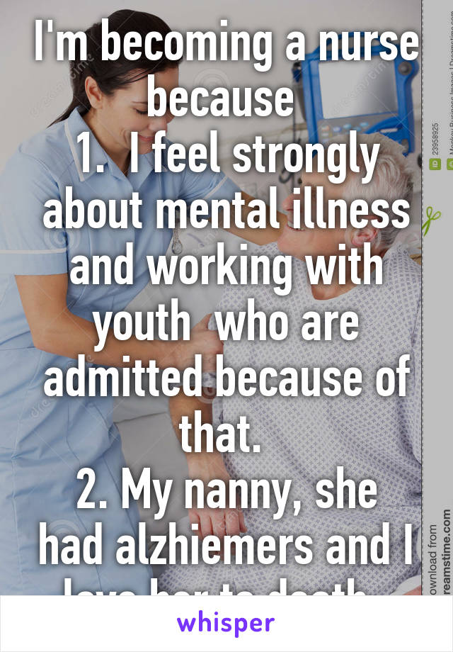 I'm becoming a nurse because 
1.  I feel strongly about mental illness and working with youth  who are admitted because of that. 
2. My nanny, she had alzhiemers and I love her to death. 