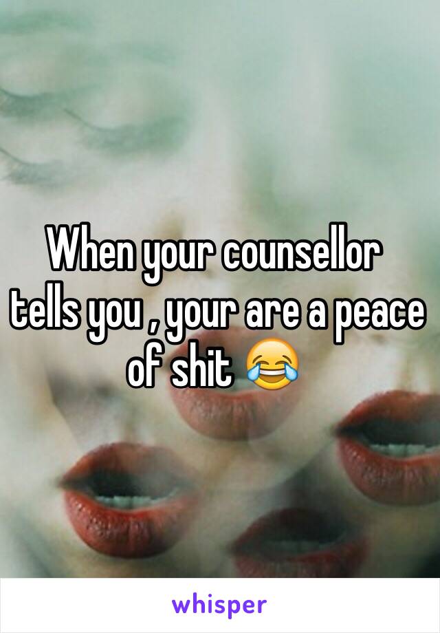 When your counsellor
 tells you , your are a peace of shit 😂