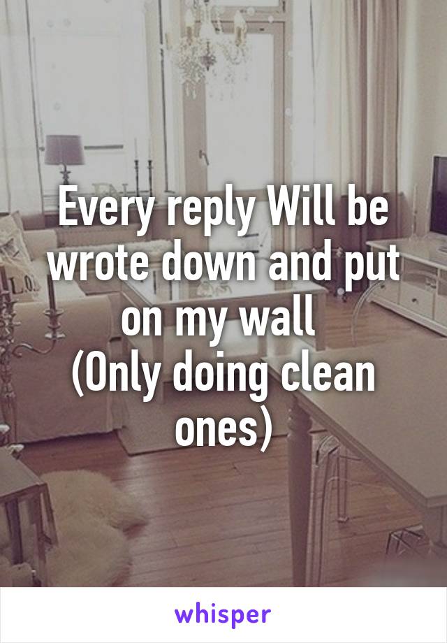 Every reply Will be wrote down and put on my wall 
(Only doing clean ones)