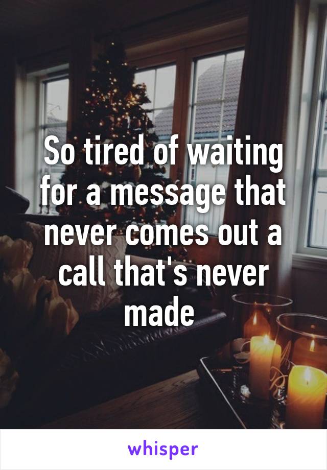 So tired of waiting for a message that never comes out a call that's never made 