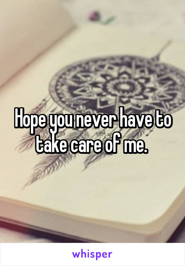 Hope you never have to take care of me. 