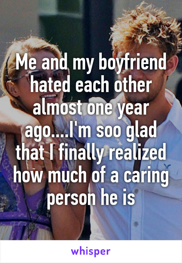 Me and my boyfriend hated each other almost one year ago....I'm soo glad that I finally realized how much of a caring person he is