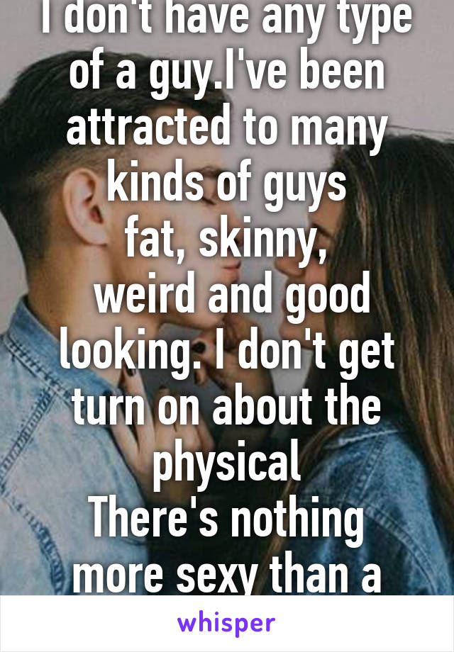 I don't have any type of a guy.I've been attracted to many kinds of guys
fat, skinny,
 weird and good looking. I don't get turn on about the physical
There's nothing more sexy than a good conversation