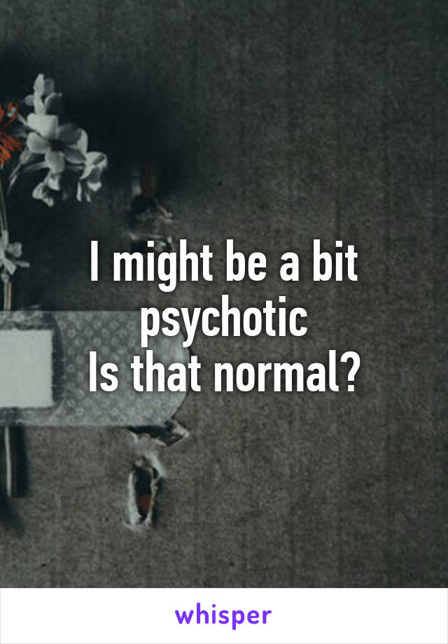 I might be a bit psychotic
Is that normal?