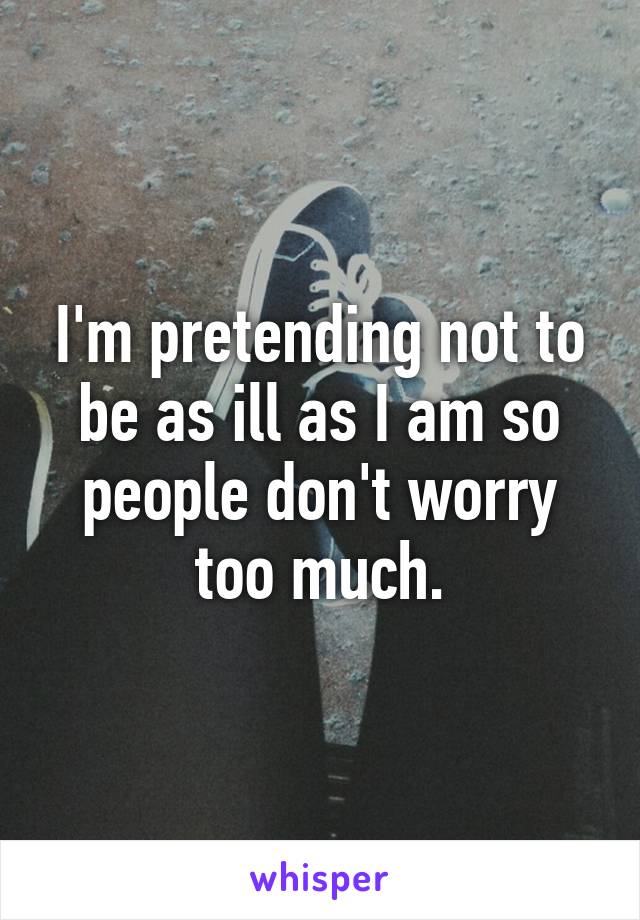 I'm pretending not to be as ill as I am so people don't worry too much.