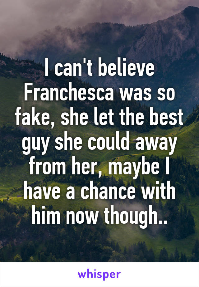 I can't believe Franchesca was so fake, she let the best guy she could away from her, maybe I have a chance with him now though..