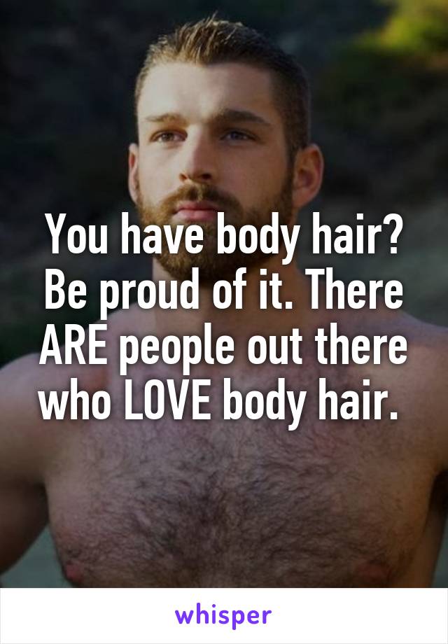 You have body hair? Be proud of it. There ARE people out there who LOVE body hair. 