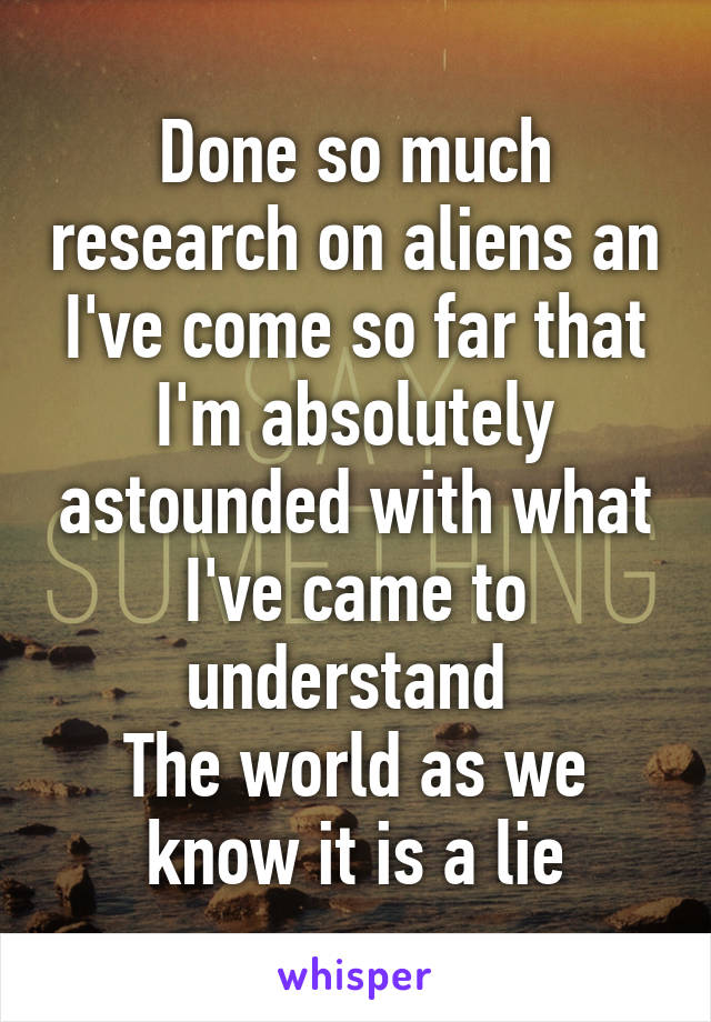 Done so much research on aliens an I've come so far that I'm absolutely astounded with what I've came to understand 
The world as we know it is a lie