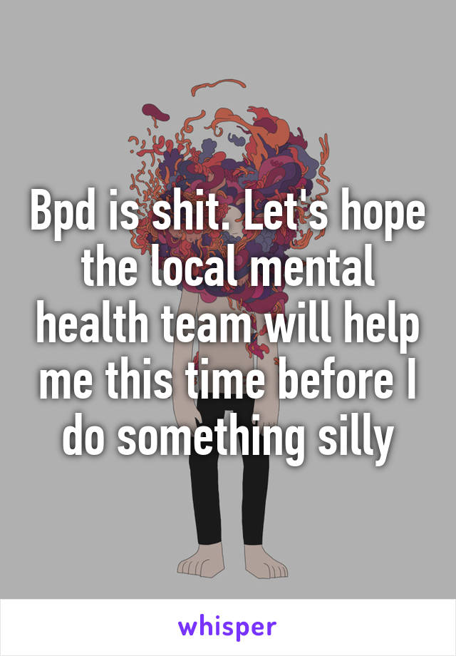 Bpd is shit. Let's hope the local mental health team will help me this time before I do something silly