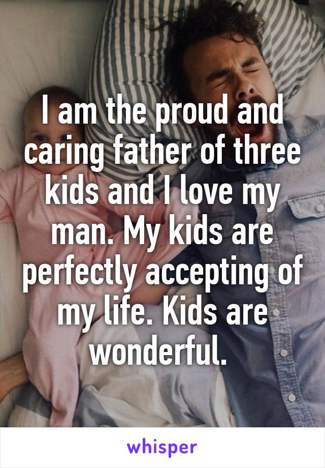 I am the proud and caring father of three kids and I love my man. My kids are perfectly accepting of my life. Kids are wonderful. 