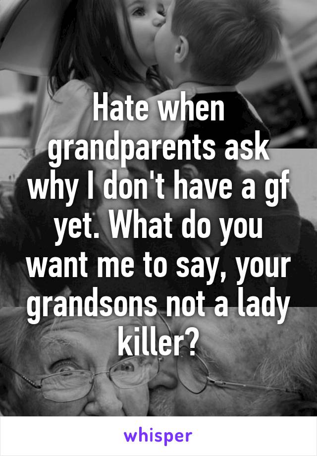 Hate when grandparents ask why I don't have a gf yet. What do you want me to say, your grandsons not a lady killer?