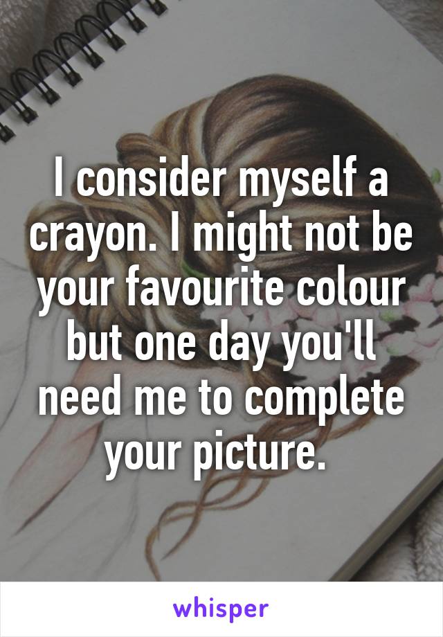 I consider myself a crayon. I might not be your favourite colour but one day you'll need me to complete your picture. 