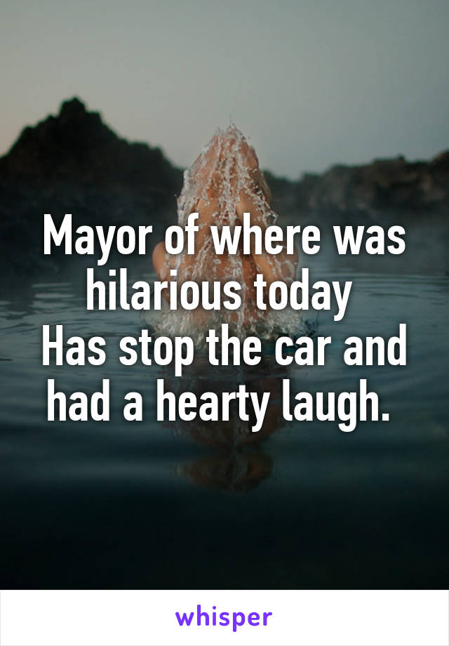 Mayor of where was hilarious today 
Has stop the car and had a hearty laugh. 