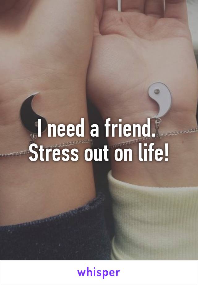 I need a friend. 
Stress out on life!