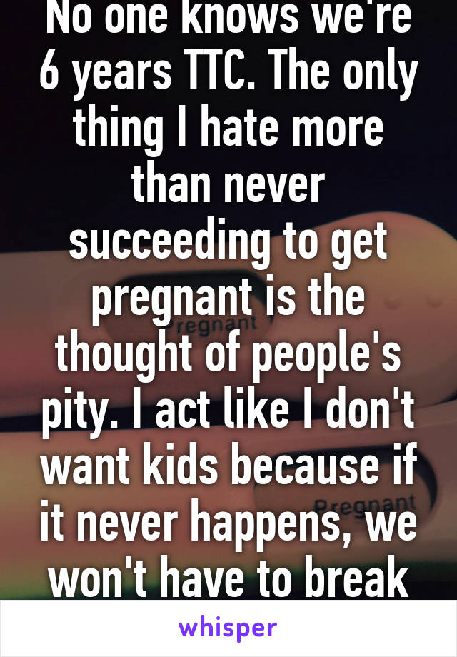 No one knows we're 6 years TTC. The only thing I hate more than never succeeding to get pregnant is the thought of people's pity. I act like I don't want kids because if it never happens, we won't have to break the news.