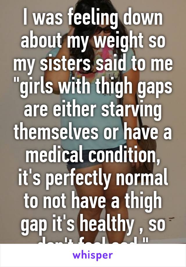 I was feeling down about my weight so my sisters said to me "girls with thigh gaps are either starving themselves or have a medical condition, it's perfectly normal to not have a thigh gap it's healthy , so don't feel sad."