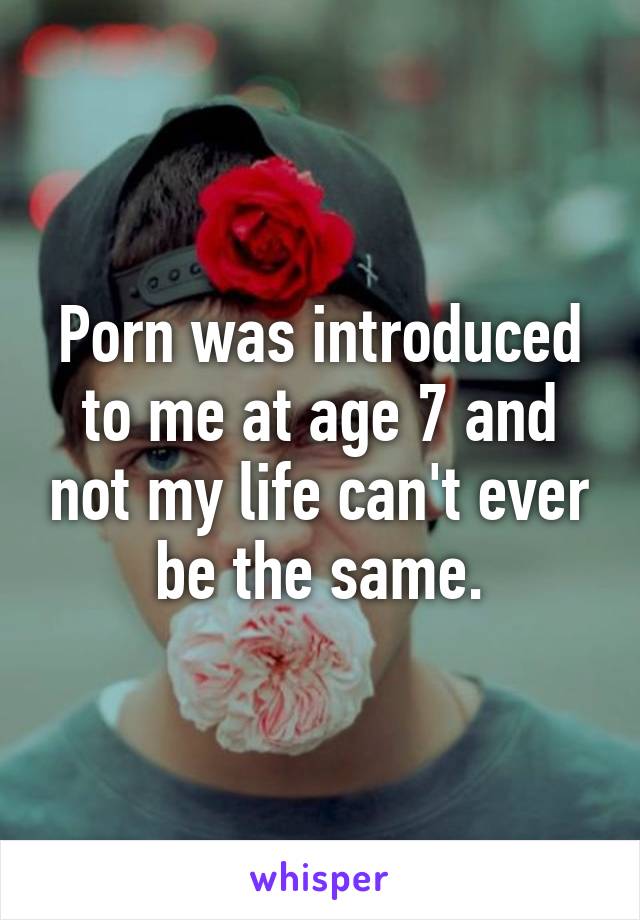 Porn was introduced to me at age 7 and not my life can't ever be the same.