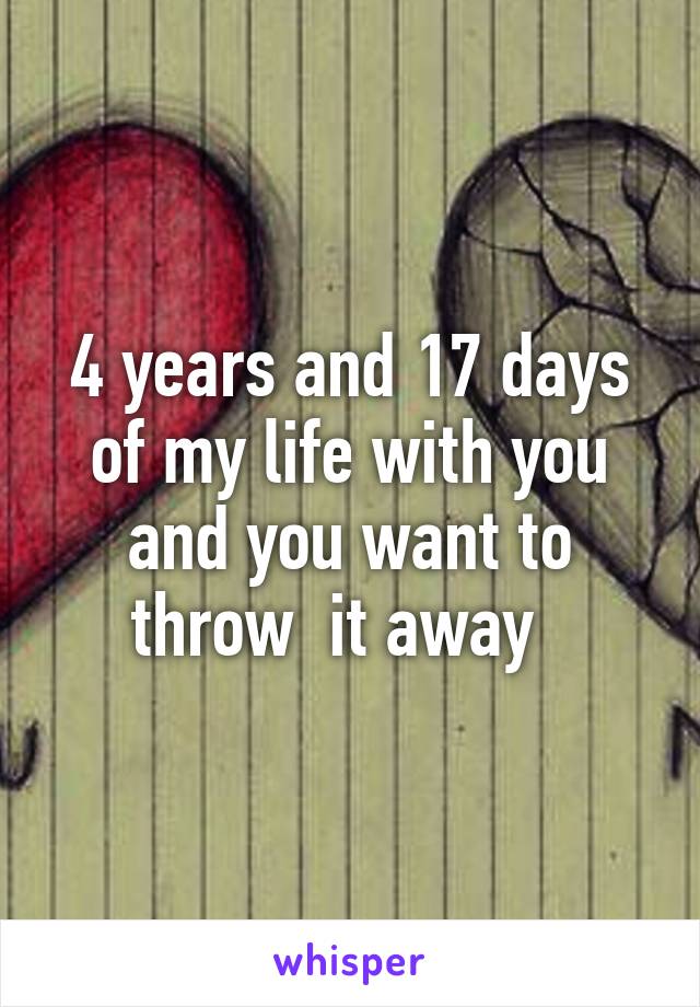 4 years and 17 days of my life with you and you want to throw  it away  